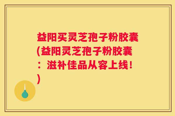 益阳买灵芝孢子粉胶囊(益阳灵芝孢子粉胶囊：滋补佳品从容上线！)