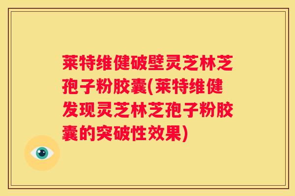 莱特维健破壁灵芝林芝孢子粉胶囊(莱特维健发现灵芝林芝孢子粉胶囊的突破性效果)