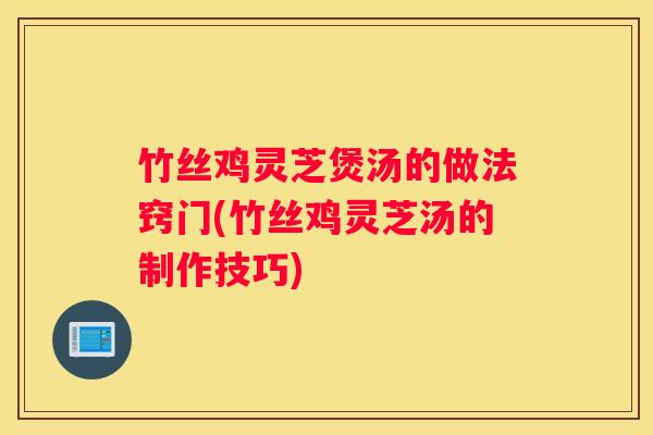 竹丝鸡灵芝煲汤的做法窍门(竹丝鸡灵芝汤的制作技巧)