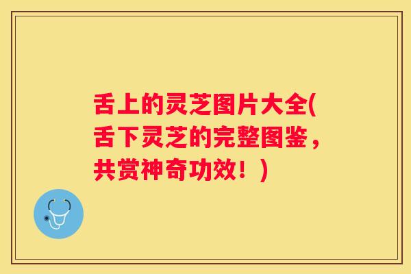 舌上的灵芝图片大全(舌下灵芝的完整图鉴，共赏神奇功效！)
