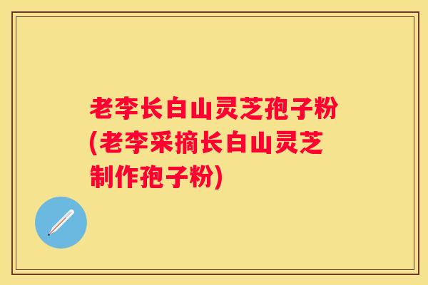 老李长白山灵芝孢子粉(老李采摘长白山灵芝制作孢子粉)