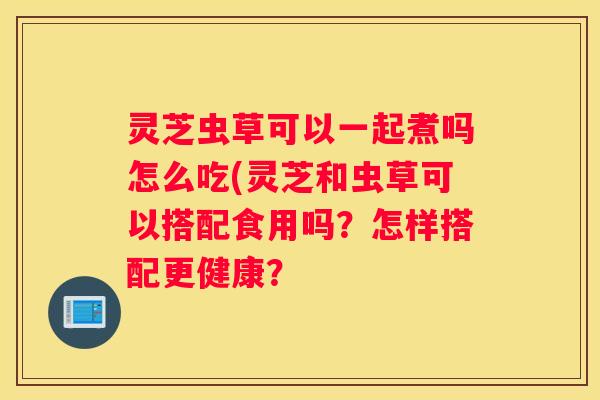 灵芝虫草可以一起煮吗怎么吃(灵芝和虫草可以搭配食用吗?怎样搭配更健康? 灵芝虫草可以一起煮吗怎么吃(灵芝和虫草可以搭配食用吗?怎样搭配更健康?