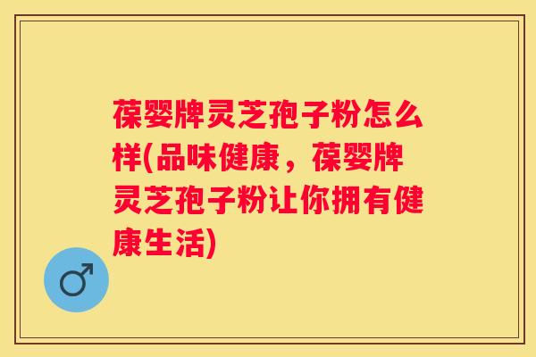 葆婴牌灵芝孢子粉怎么样(品味健康，葆婴牌灵芝孢子粉让你拥有健康生活)