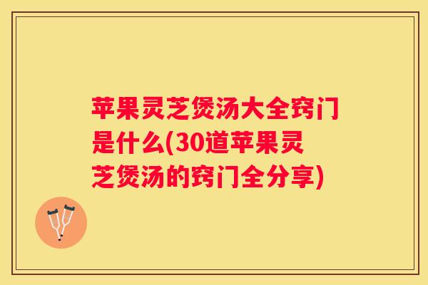 苹果灵芝煲汤大全窍门是什么(30道苹果灵芝煲汤的窍门全分享)