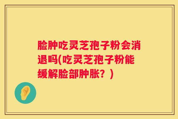 脸肿吃灵芝孢子粉会消退吗(吃灵芝孢子粉能缓解脸部肿胀？)