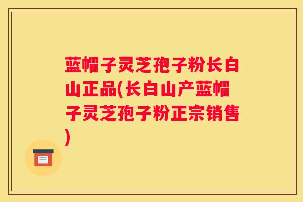 蓝帽子灵芝孢子粉长白山正品(长白山产蓝帽子灵芝孢子粉正宗销售)