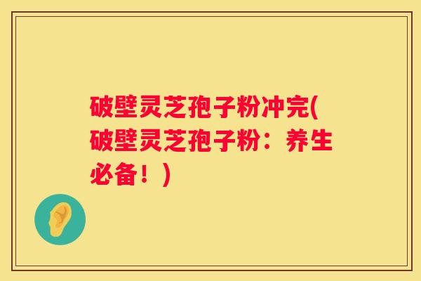 破壁灵芝孢子粉冲完(破壁灵芝孢子粉：养生必备！)