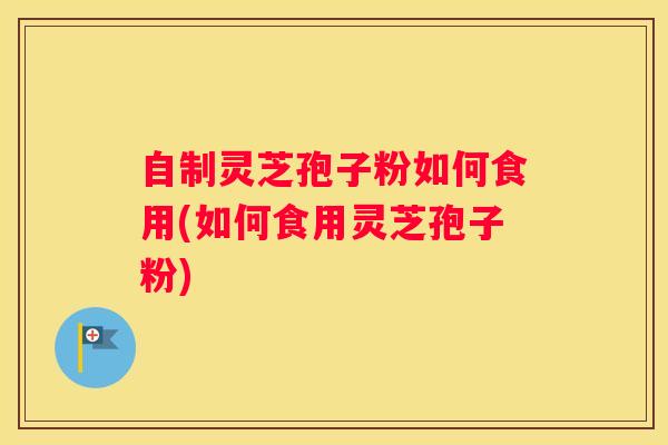 自制灵芝孢子粉如何食用(如何食用灵芝孢子粉)
