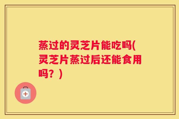 蒸过的灵芝片能吃吗(灵芝片蒸过后还能食用吗？)
