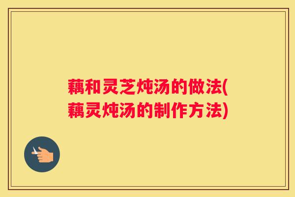 藕和灵芝炖汤的做法(藕灵炖汤的制作方法)