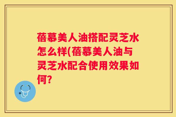 蓓慕美人油搭配灵芝水怎么样(蓓慕美人油与灵芝水配合使用效果如何？