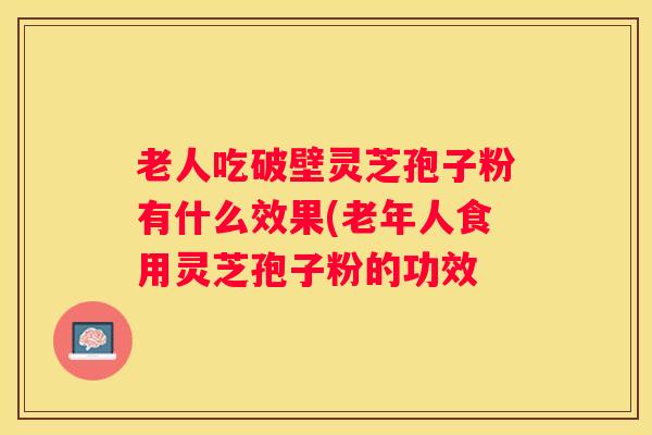 老人吃破壁灵芝孢子粉有什么效果(老年人食用灵芝孢子粉的功效