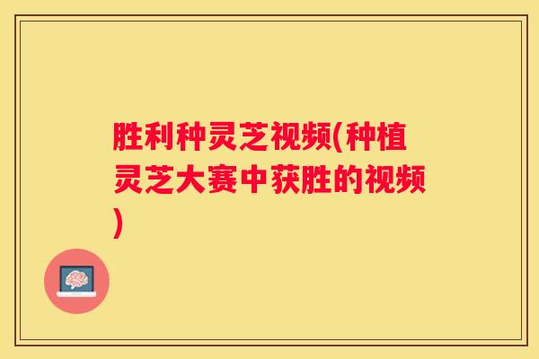 胜利种灵芝视频(种植灵芝大赛中获胜的视频)
