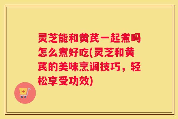 灵芝能和黄芪一起煮吗怎么煮好吃(灵芝和黄芪的美味烹调技巧，轻松享受功效)