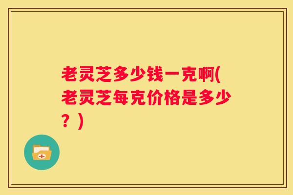老灵芝多少钱一克啊(老灵芝每克价格是多少？)