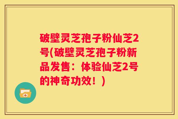 破壁灵芝孢子粉仙芝2号(破壁灵芝孢子粉新品发售：体验仙芝2号的神奇功效！)