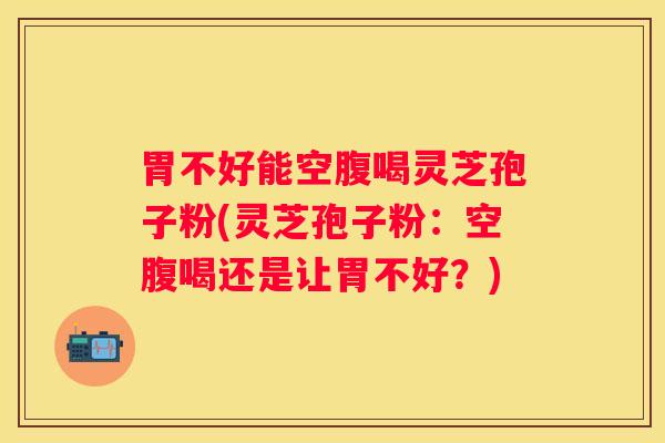 胃不好能空腹喝灵芝孢子粉(灵芝孢子粉：空腹喝还是让胃不好？)