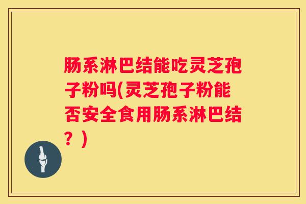 肠系淋巴结能吃灵芝孢子粉吗(灵芝孢子粉能否安全食用肠系淋巴结？)