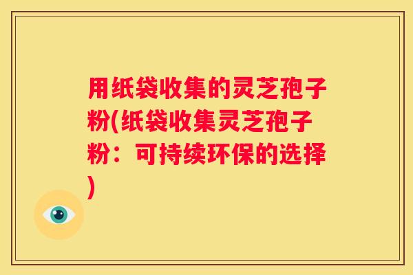 用纸袋收集的灵芝孢子粉(纸袋收集灵芝孢子粉：可持续环保的选择)