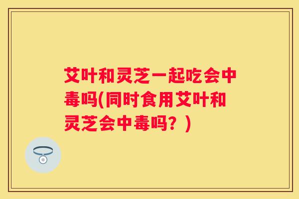 艾叶和灵芝一起吃会中毒吗(同时食用艾叶和灵芝会中毒吗？)
