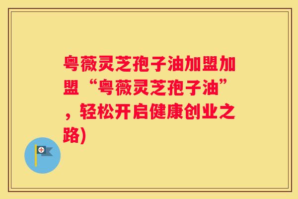 粤薇灵芝孢子油加盟加盟“粤薇灵芝孢子油”，轻松开启健康创业之路)
