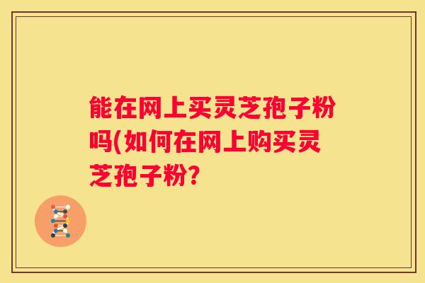 能在网上买灵芝孢子粉吗(如何在网上购买灵芝孢子粉? 能在网上买灵芝孢子粉吗(如何在网上购买灵芝孢子粉?