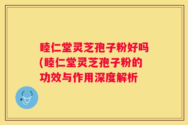 睦仁堂灵芝孢子粉好吗(睦仁堂灵芝孢子粉的功效与作用深度解析