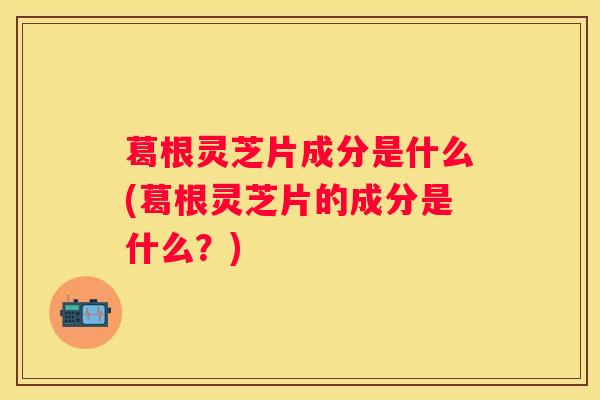 葛根灵芝片成分是什么(葛根灵芝片的成分是什么？)