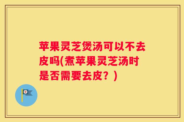 苹果灵芝煲汤可以不去皮吗(煮苹果灵芝汤时是否需要去皮？)