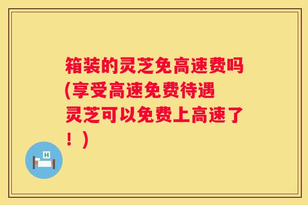 箱装的灵芝免高速费吗(享受高速免费待遇 灵芝可以免费上高速了！)