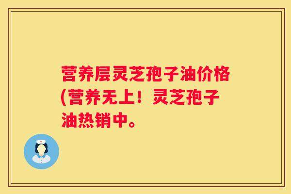 营养层灵芝孢子油价格(营养无上！灵芝孢子油热销中。