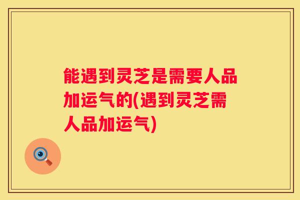 能遇到灵芝是需要人品加运气的(遇到灵芝需人品加运气)