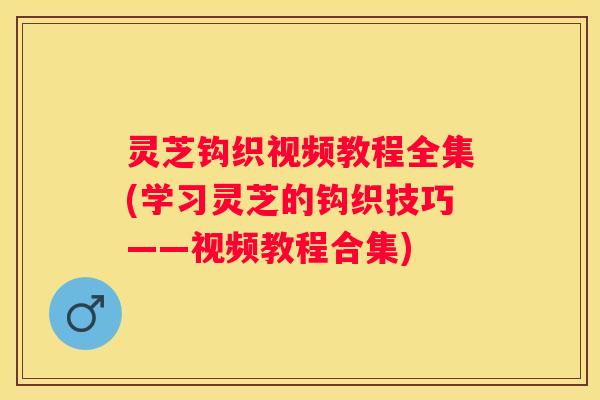 灵芝钩织视频教程全集(学习灵芝的钩织技巧——视频教程合集)