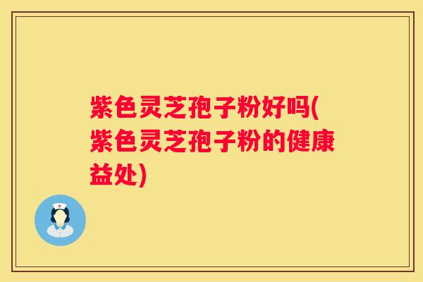 紫色灵芝孢子粉好吗(紫色灵芝孢子粉的健康益处)