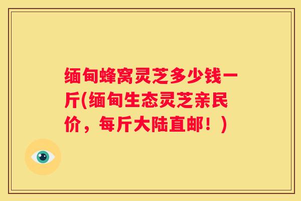 缅甸蜂窝灵芝多少钱一斤(缅甸生态灵芝亲民价，每斤大陆直邮！)