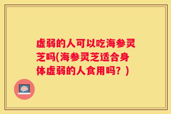 虚弱的人可以吃海参灵芝吗(海参灵芝适合身体虚弱的人食用吗?) 虚弱的人可以吃海参灵芝吗(海参灵芝适合身体虚弱的人食用吗?)