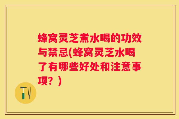 蜂窝灵芝煮水喝的功效与禁忌(蜂窝灵芝水喝了有哪些好处和注意事项？)