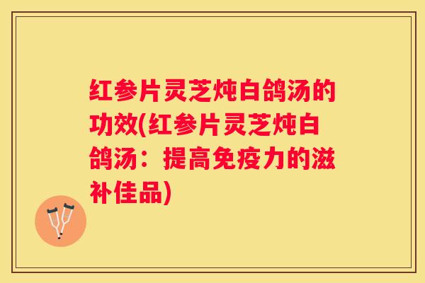 红参片灵芝炖白鸽汤的功效(红参片灵芝炖白鸽汤：提高免疫力的滋补佳品)
