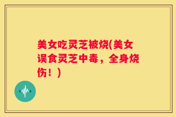 美女吃灵芝被烧(美女误食灵芝中毒，全身烧伤！)