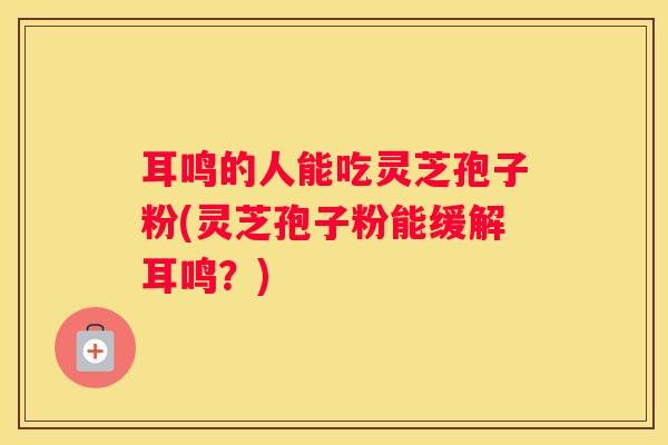 耳鸣的人能吃灵芝孢子粉(灵芝孢子粉能缓解耳鸣？)