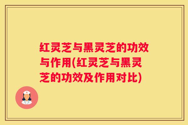 红灵芝与黑灵芝的功效与作用(红灵芝与黑灵芝的功效及作用对比)