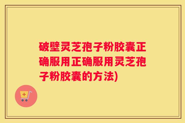 破壁灵芝孢子粉胶囊正确服用正确服用灵芝孢子粉胶囊的方法)