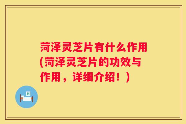 菏泽灵芝片有什么作用(菏泽灵芝片的功效与作用，详细介绍！)