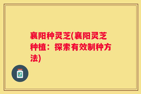 襄阳种灵芝(襄阳灵芝种植:探索有效制种方法) 襄阳种灵芝(襄阳灵芝种植:探索有效制种方法)