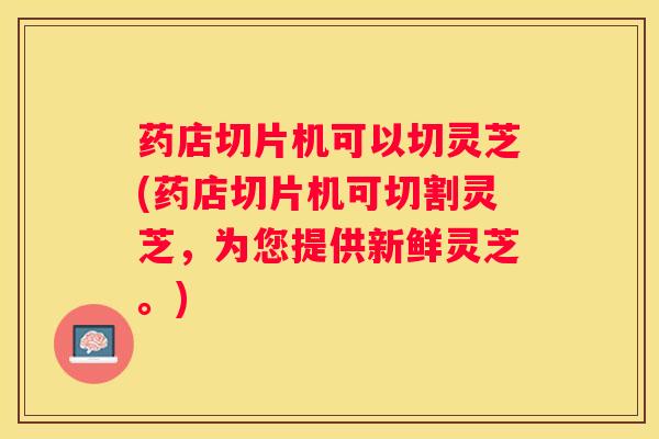 药店切片机可以切灵芝(药店切片机可切割灵芝，为您提供新鲜灵芝。)