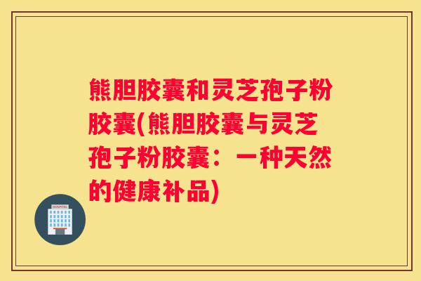 熊胆胶囊和灵芝孢子粉胶囊(熊胆胶囊与灵芝孢子粉胶囊：一种天然的健康补品)