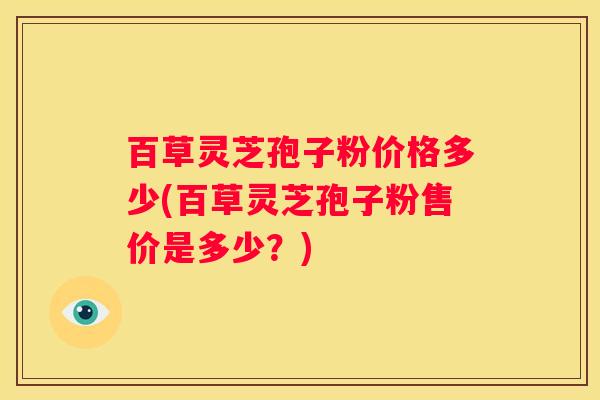 百草灵芝孢子粉价格多少(百草灵芝孢子粉售价是多少?) 百草灵芝孢子粉价格多少(百草灵芝孢子粉售价是多少?)