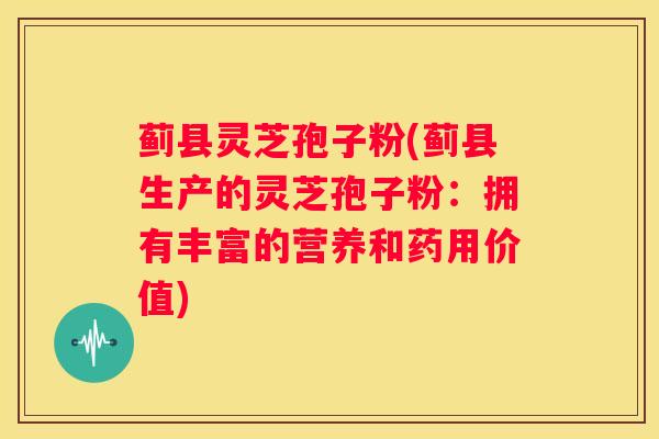 蓟县灵芝孢子粉(蓟县生产的灵芝孢子粉：拥有丰富的营养和药用价值)