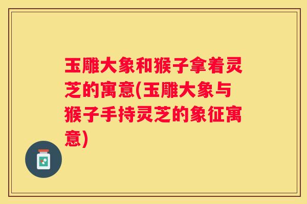 玉雕大象和猴子拿着灵芝的寓意(玉雕大象与猴子手持灵芝的象征寓意)