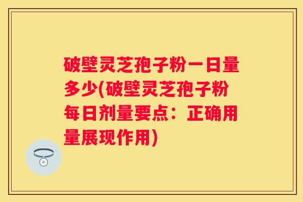 破壁灵芝孢子粉一日量多少(破壁灵芝孢子粉每日剂量要点：正确用量展现作用)